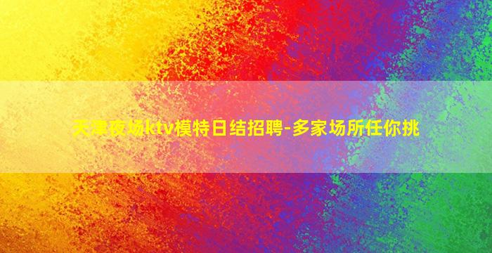 天津夜场ktv模特日结招聘-多家场所任你挑